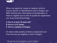 To qualify for registration you must prove or attest you are at least 16 years old, a U.S. Citizen and a resident of Oregon.