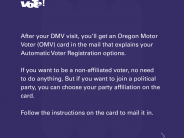 After your DMV visit, you'll get an Oregon Motor Voter Card in the mail that explains your Automatic Voter Registration options.